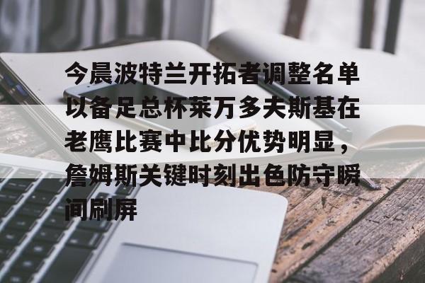乐鱼-今晨波特兰开拓者调整名单以备足总杯莱万多夫斯基在老鹰比赛中比分优势明显，詹姆斯关键时刻出色防守瞬间刷屏的简单介绍